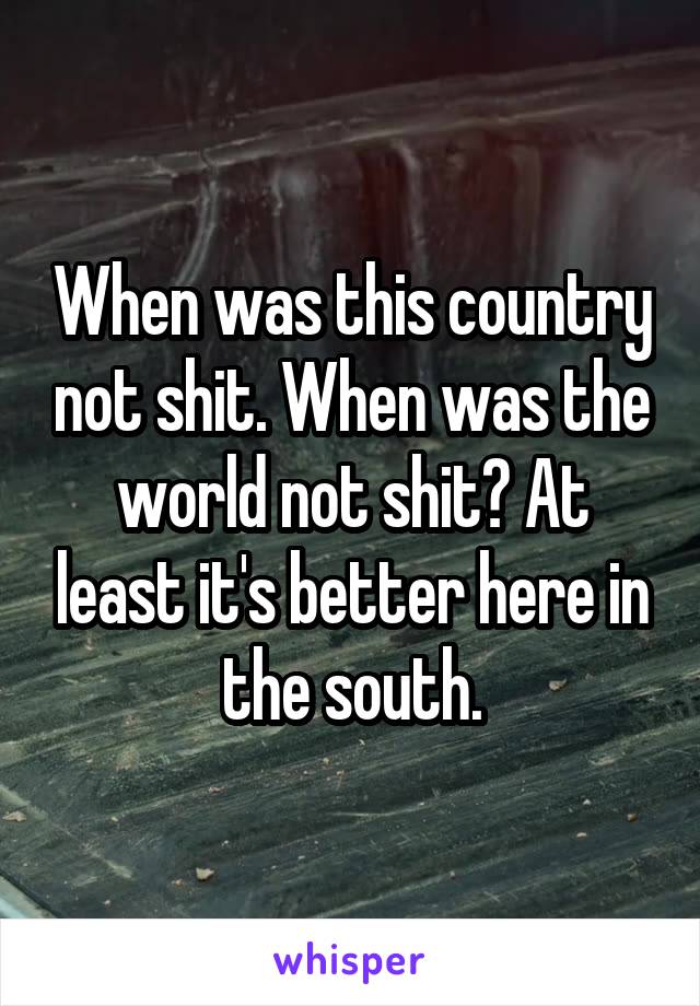 When was this country not shit. When was the world not shit? At least it's better here in the south.