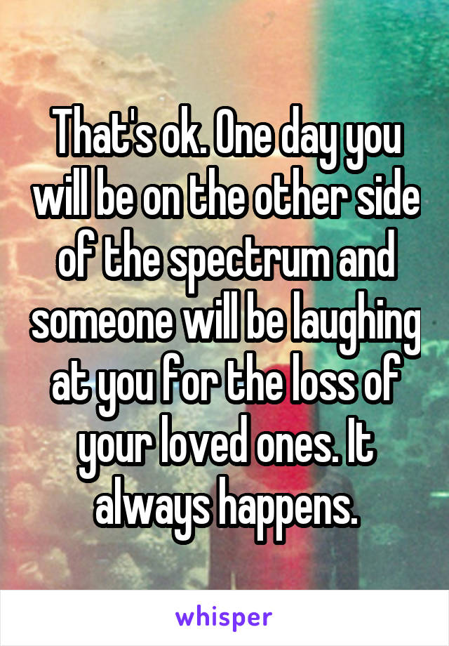 That's ok. One day you will be on the other side of the spectrum and someone will be laughing at you for the loss of your loved ones. It always happens.