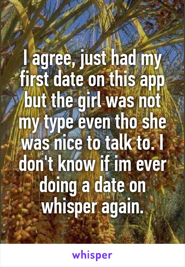 I agree, just had my first date on this app but the girl was not my type even tho she was nice to talk to. I don't know if im ever doing a date on whisper again.