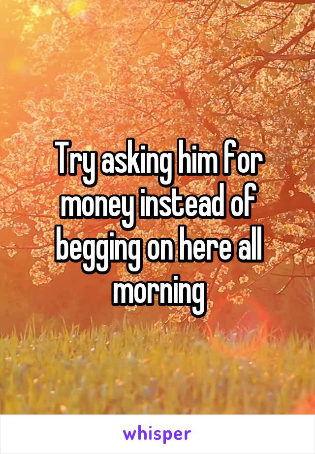Try asking him for money instead of begging on here all morning