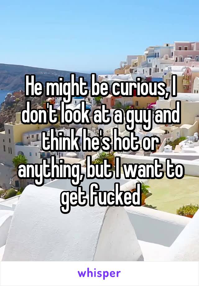 He might be curious, I don't look at a guy and think he's hot or anything, but I want to get fucked