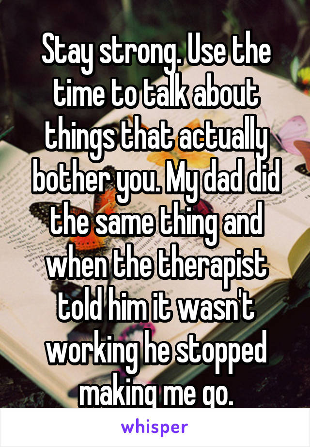 Stay strong. Use the time to talk about things that actually bother you. My dad did the same thing and when the therapist told him it wasn't working he stopped making me go.