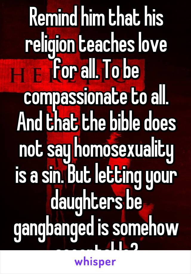 Remind him that his religion teaches love for all. To be compassionate to all. And that the bible does not say homosexuality is a sin. But letting your daughters be gangbanged is somehow acceptable?