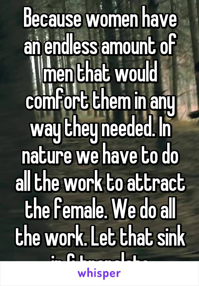 Because women have an endless amount of men that would comfort them in any way they needed. In nature we have to do all the work to attract the female. We do all the work. Let that sink in & translate