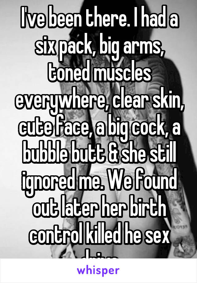 I've been there. I had a six pack, big arms, toned muscles everywhere, clear skin, cute face, a big cock, a bubble butt & she still ignored me. We found out later her birth control killed he sex drive