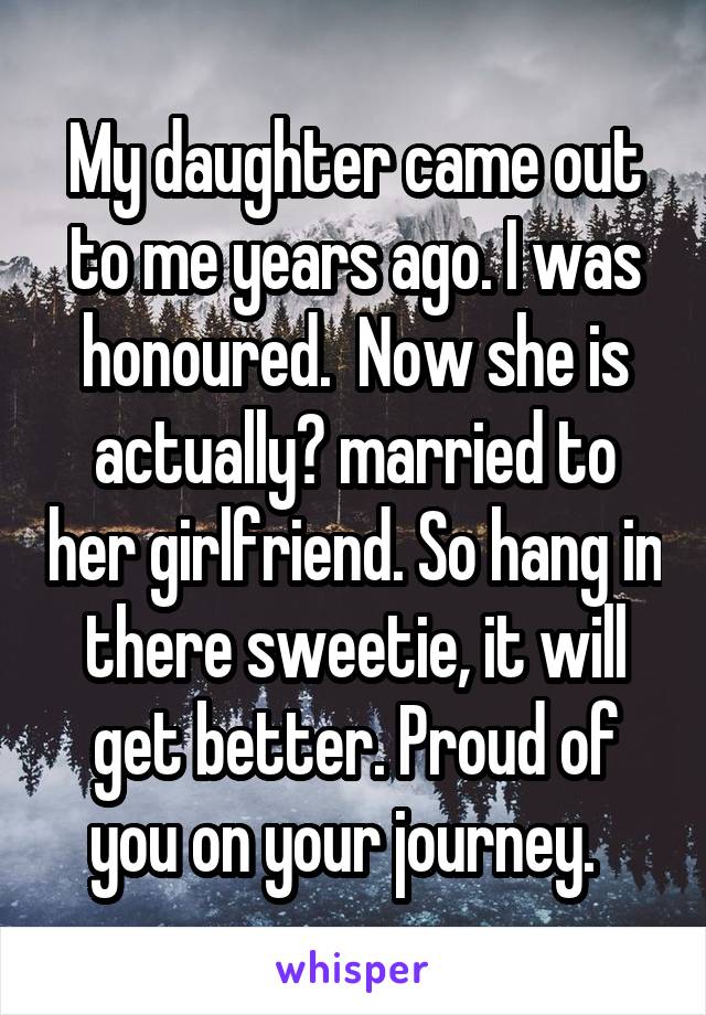 My daughter came out to me years ago. I was honoured.  Now she is actually​ married to her girlfriend. So hang in there sweetie, it will get better. Proud of you on your journey.  