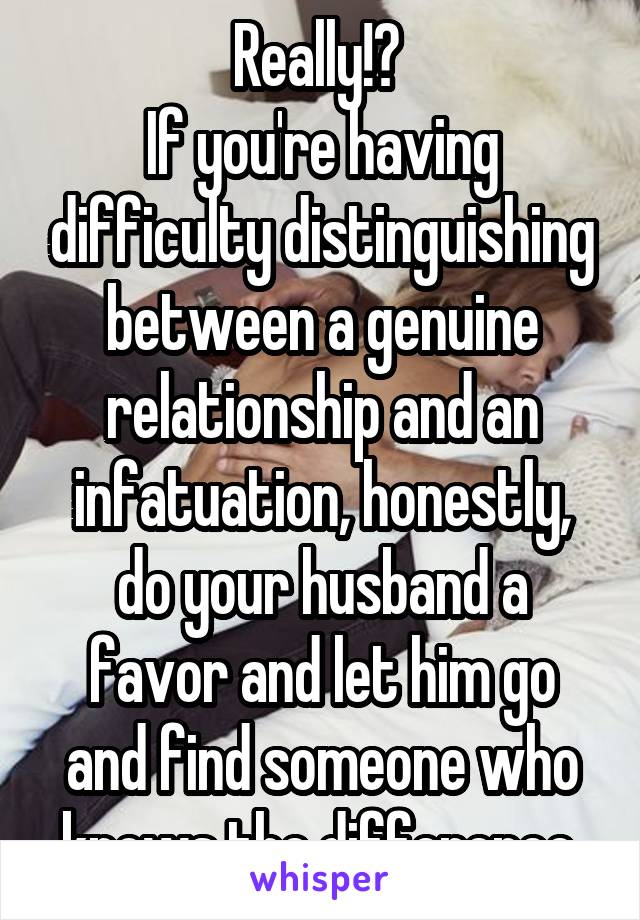 Really!? 
If you're having difficulty distinguishing between a genuine relationship and an infatuation, honestly, do your husband a favor and let him go and find someone who knows the difference.