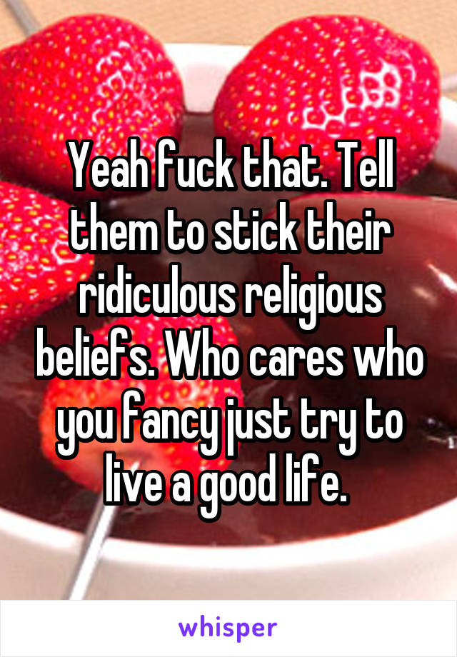 Yeah fuck that. Tell them to stick their ridiculous religious beliefs. Who cares who you fancy just try to live a good life. 