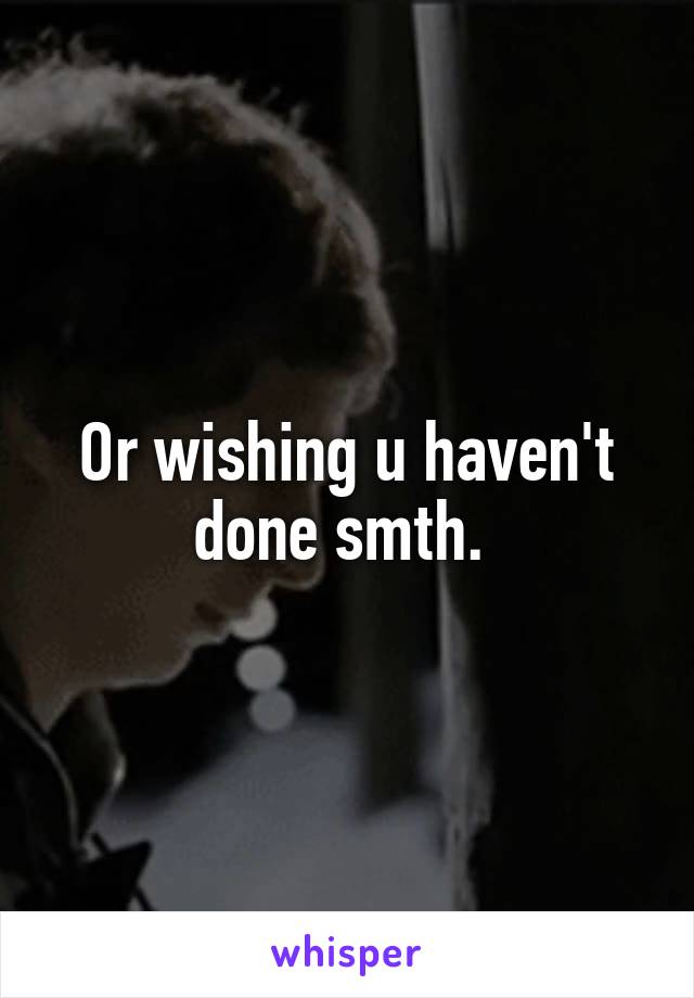 Or wishing u haven't done smth. 