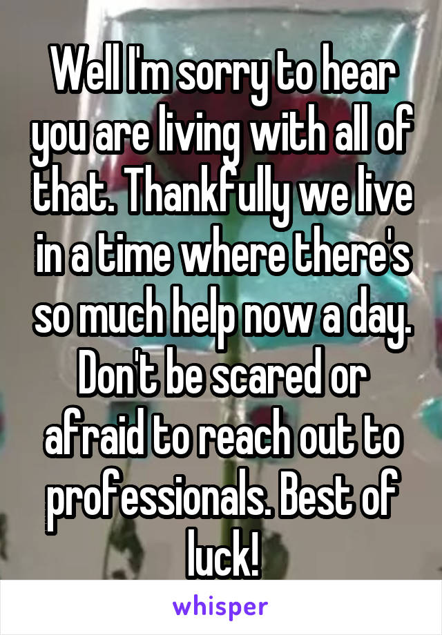 Well I'm sorry to hear you are living with all of that. Thankfully we live in a time where there's so much help now a day. Don't be scared or afraid to reach out to professionals. Best of luck!