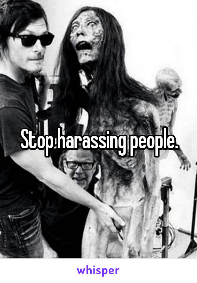 Stop harassing people.