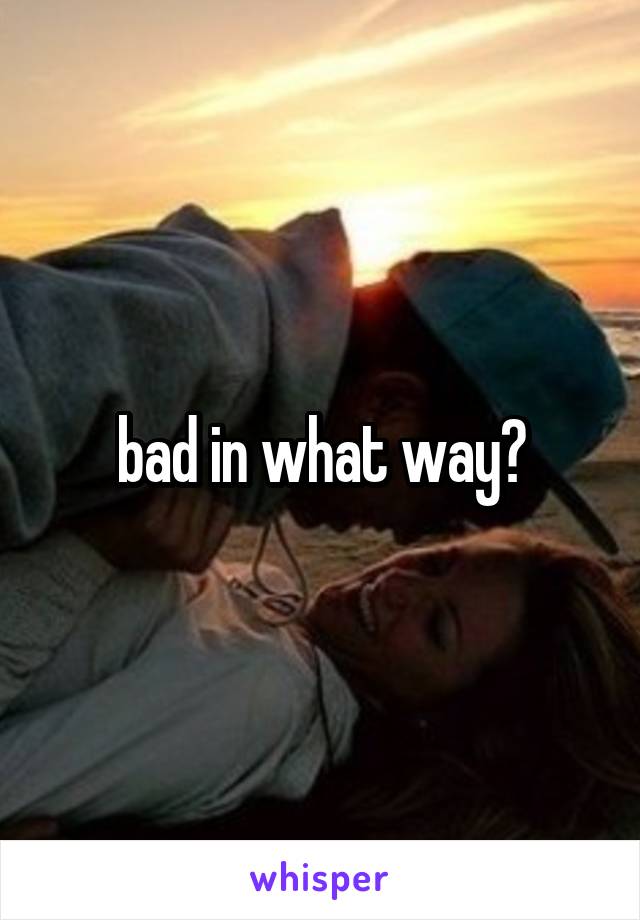 bad in what way?