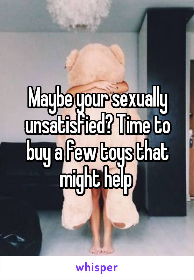 Maybe your sexually unsatisfied? Time to buy a few toys that might help 