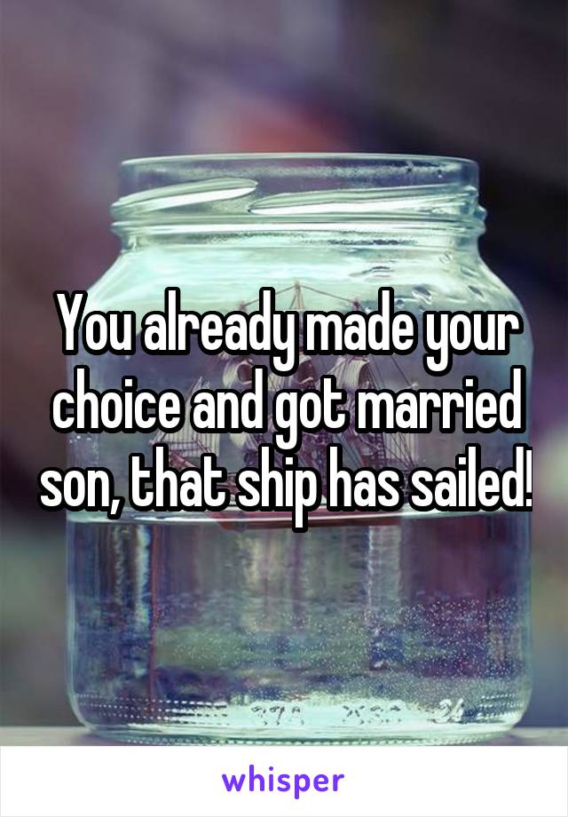 You already made your choice and got married son, that ship has sailed!
