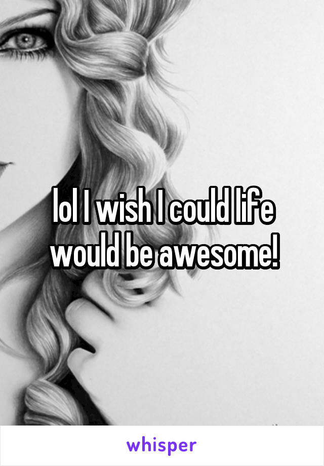 lol I wish I could life would be awesome!