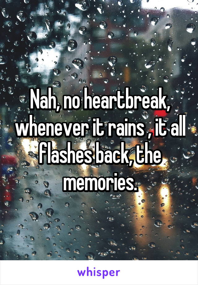 Nah, no heartbreak, whenever it rains , it all flashes back, the memories.