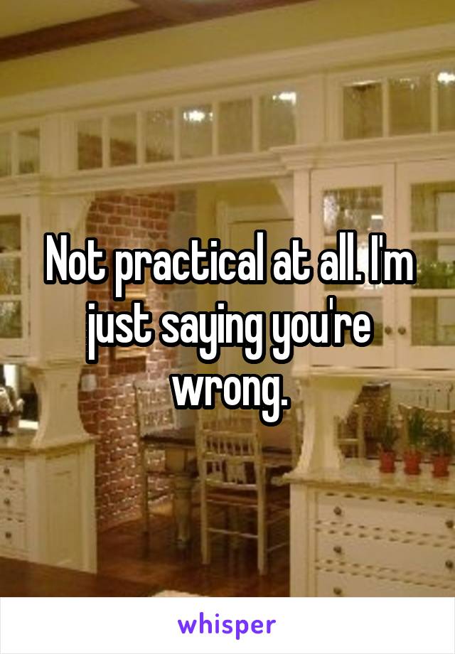 Not practical at all. I'm just saying you're wrong.