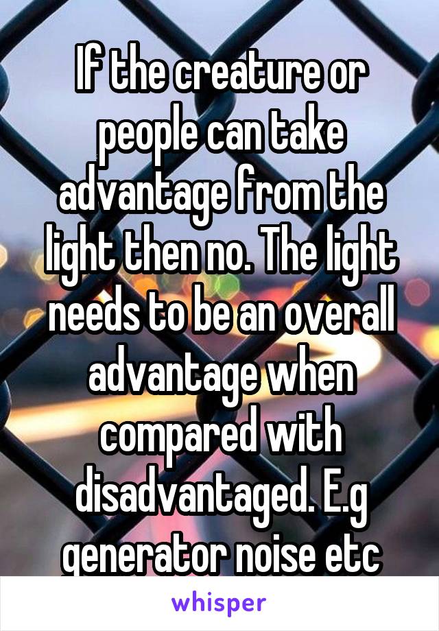 If the creature or people can take advantage from the light then no. The light needs to be an overall advantage when compared with disadvantaged. E.g generator noise etc