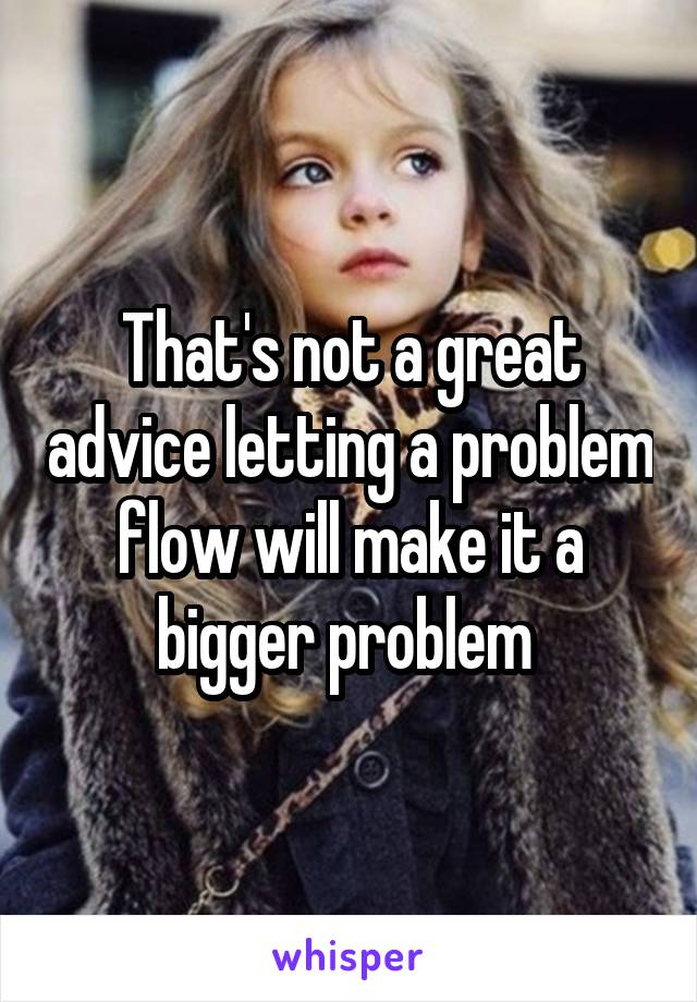 That's not a great advice letting a problem flow will make it a bigger problem 