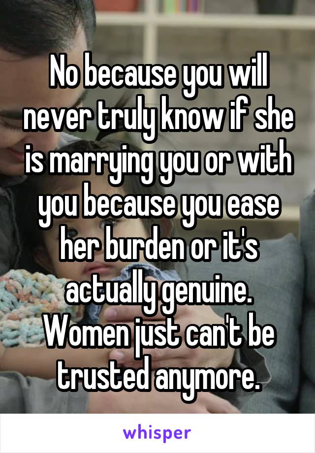 No because you will never truly know if she is marrying you or with you because you ease her burden or it's actually genuine. Women just can't be trusted anymore.