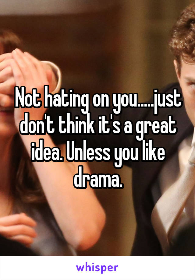 Not hating on you.....just don't think it's a great idea. Unless you like drama.