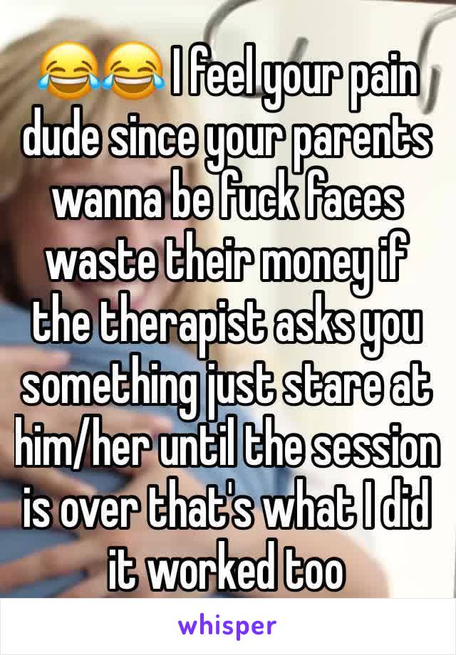 😂😂 I feel your pain dude since your parents wanna be fuck faces waste their money if the therapist asks you something just stare at him/her until the session is over that's what I did it worked too 