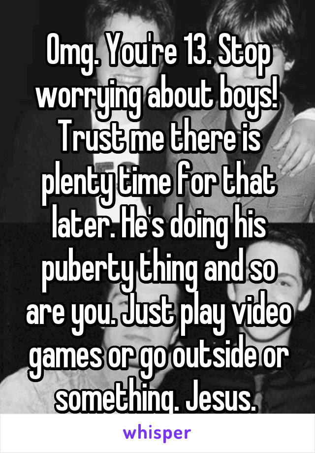 Omg. You're 13. Stop worrying about boys!  Trust me there is plenty time for that later. He's doing his puberty thing and so are you. Just play video games or go outside or something. Jesus. 