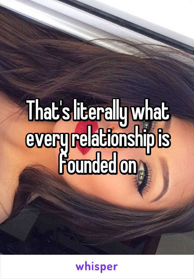 That's literally what every relationship is founded on