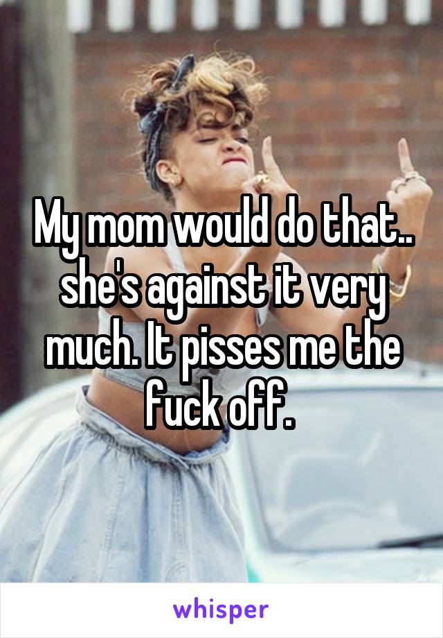 My mom would do that.. she's against it very much. It pisses me the fuck off. 