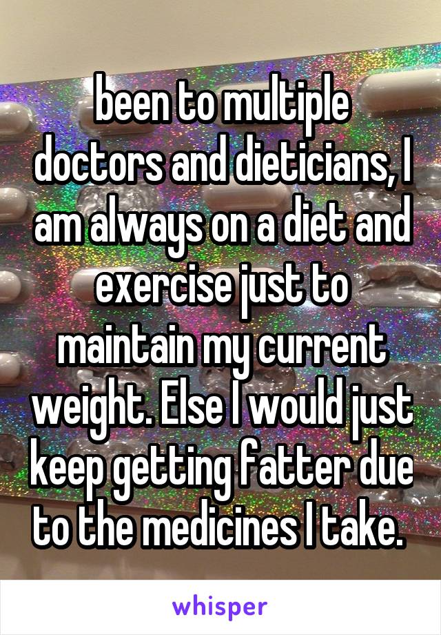 been to multiple doctors and dieticians, I am always on a diet and exercise just to maintain my current weight. Else I would just keep getting fatter due to the medicines I take. 