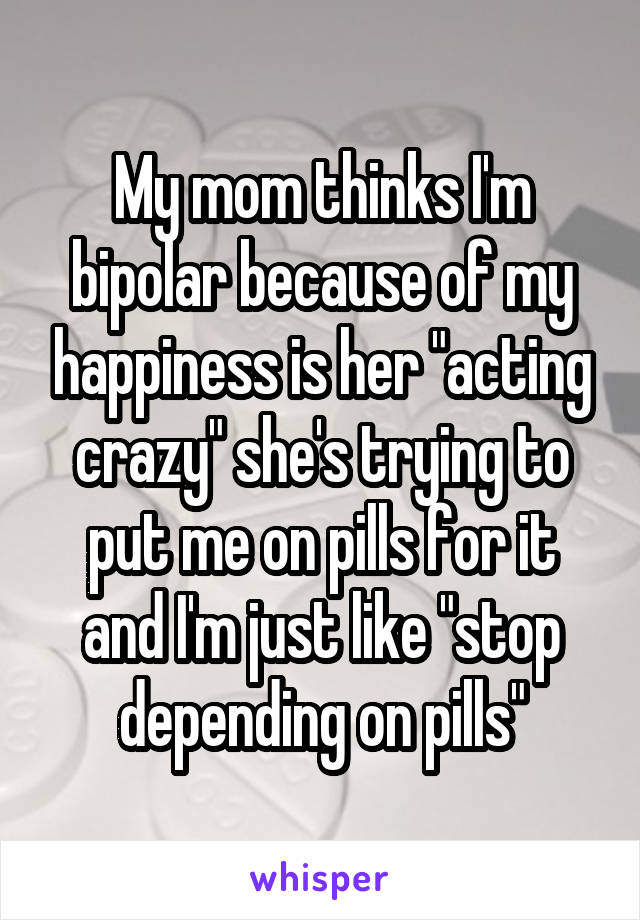 My mom thinks I'm bipolar because of my happiness is her "acting crazy" she's trying to put me on pills for it and I'm just like "stop depending on pills"