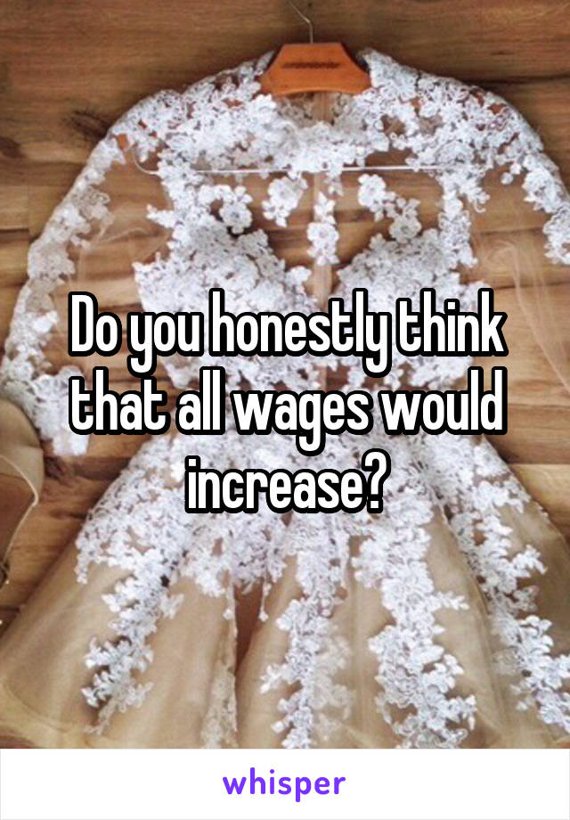 Do you honestly think that all wages would increase?