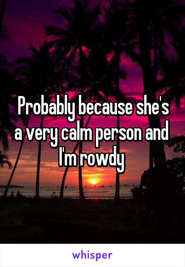 Probably because she's a very calm person and  I'm rowdy 