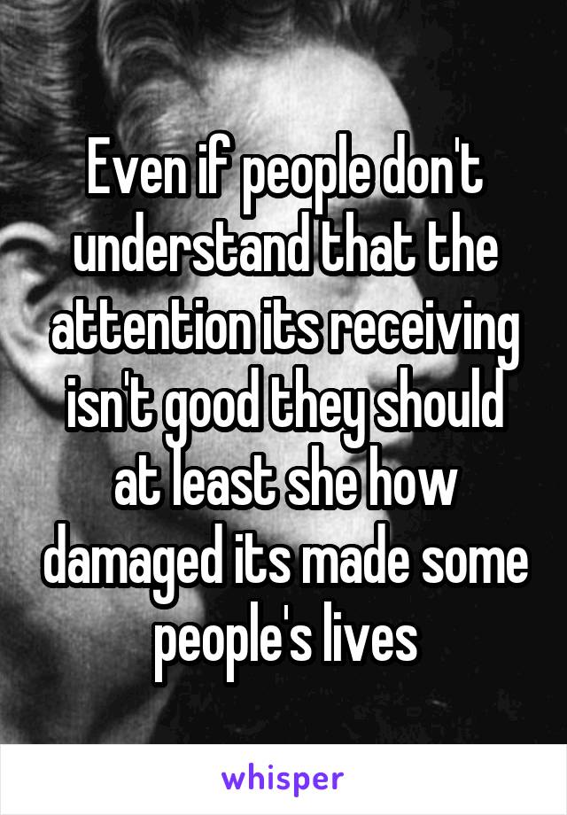Even if people don't understand that the attention its receiving isn't good they should at least she how damaged its made some people's lives