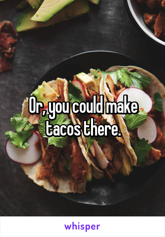 Or, you could make tacos there.
