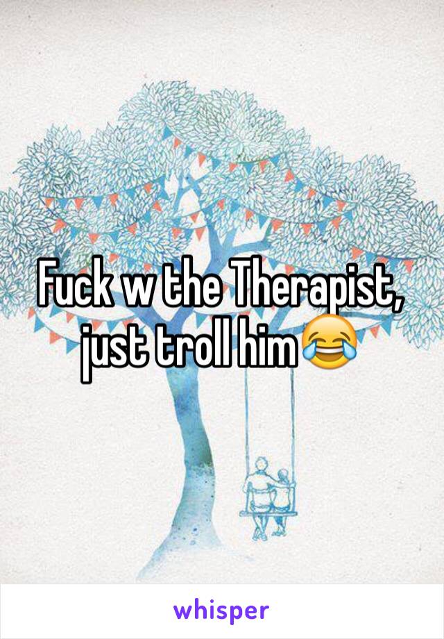 Fuck w the Therapist, just troll him😂