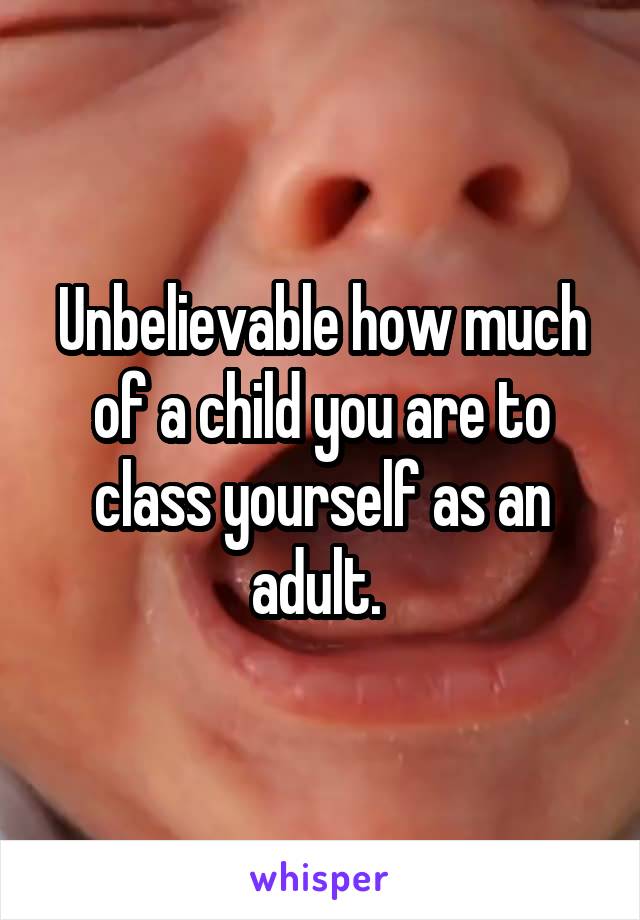 Unbelievable how much of a child you are to class yourself as an adult. 