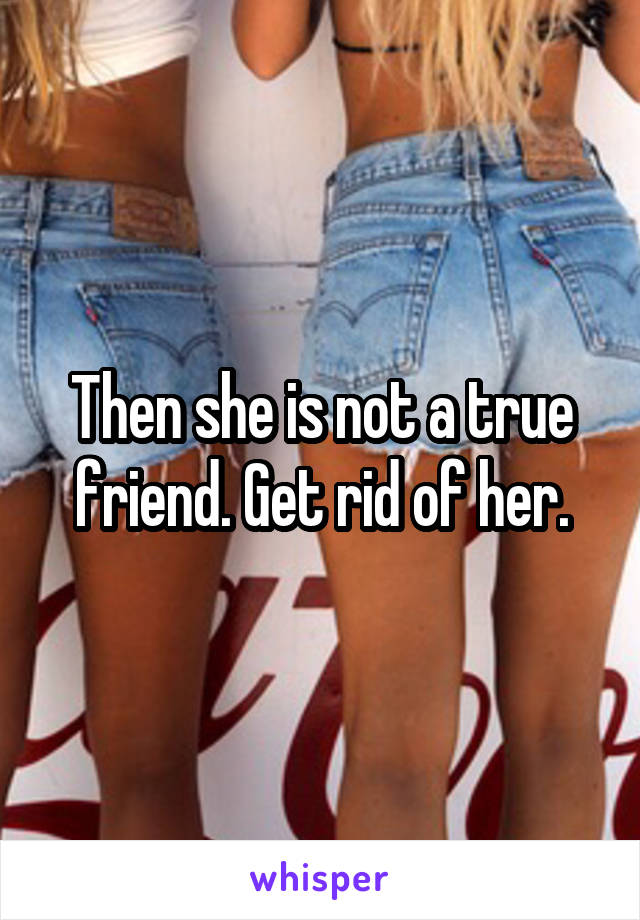 Then she is not a true friend. Get rid of her.