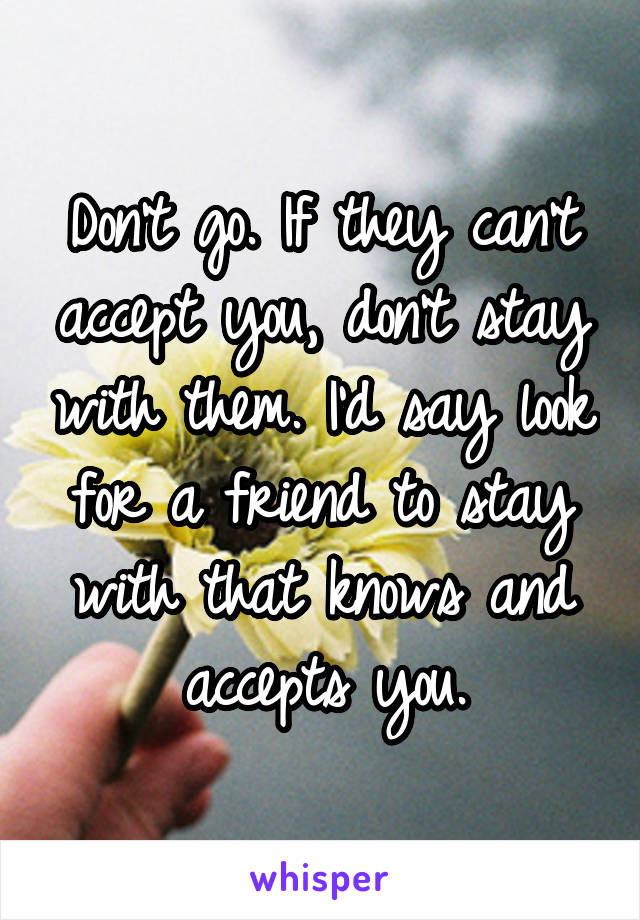 Don't go. If they can't accept you, don't stay with them. I'd say look for a friend to stay with that knows and accepts you.