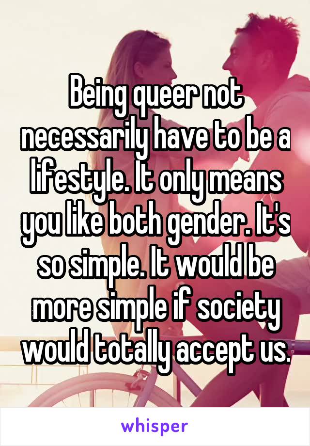 Being queer not necessarily have to be a lifestyle. It only means you like both gender. It's so simple. It would be more simple if society would totally accept us.