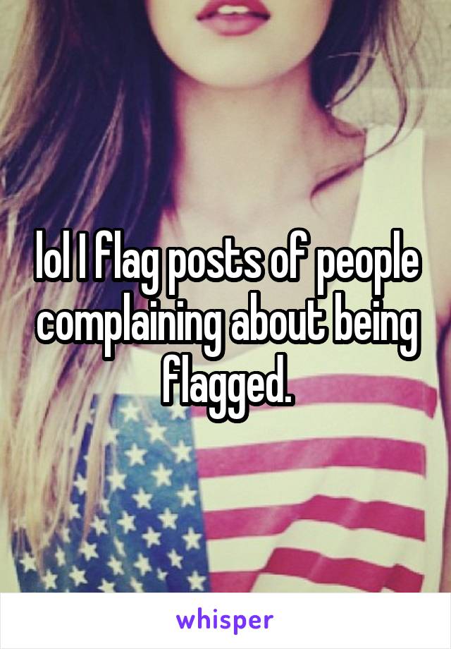 lol I flag posts of people complaining about being flagged.