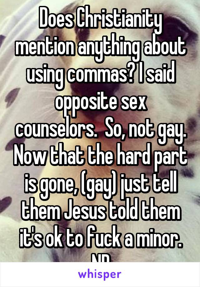 Does Christianity mention anything about using commas? I said opposite sex counselors.  So, not gay. Now that the hard part is gone, (gay) just tell them Jesus told them it's ok to fuck a minor. NP