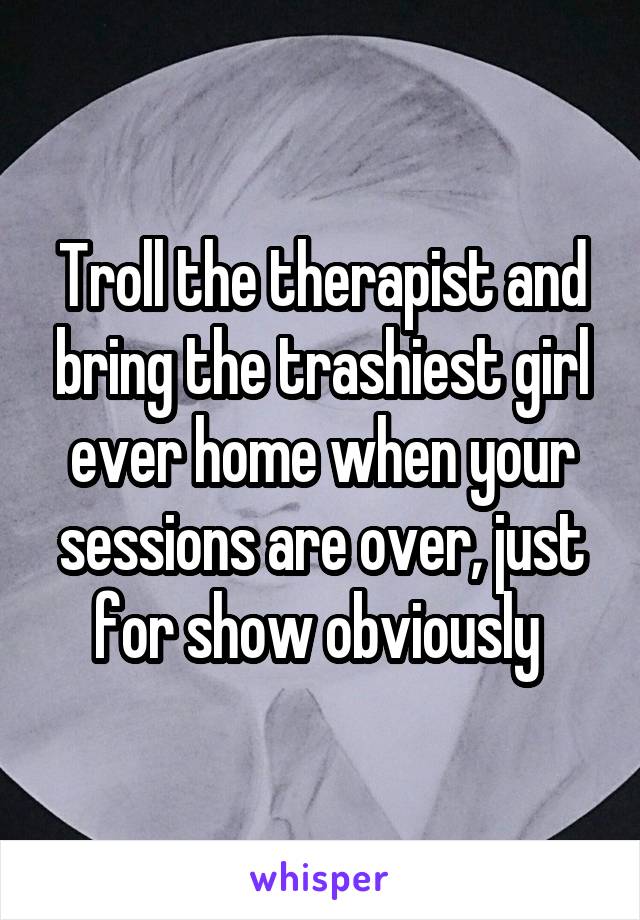 Troll the therapist and bring the trashiest girl ever home when your sessions are over, just for show obviously 