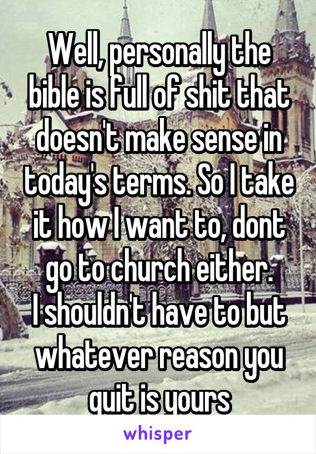 Well, personally the bible is full of shit that doesn't make sense in today's terms. So I take it how I want to, dont go to church either.
I shouldn't have to but whatever reason you quit is yours