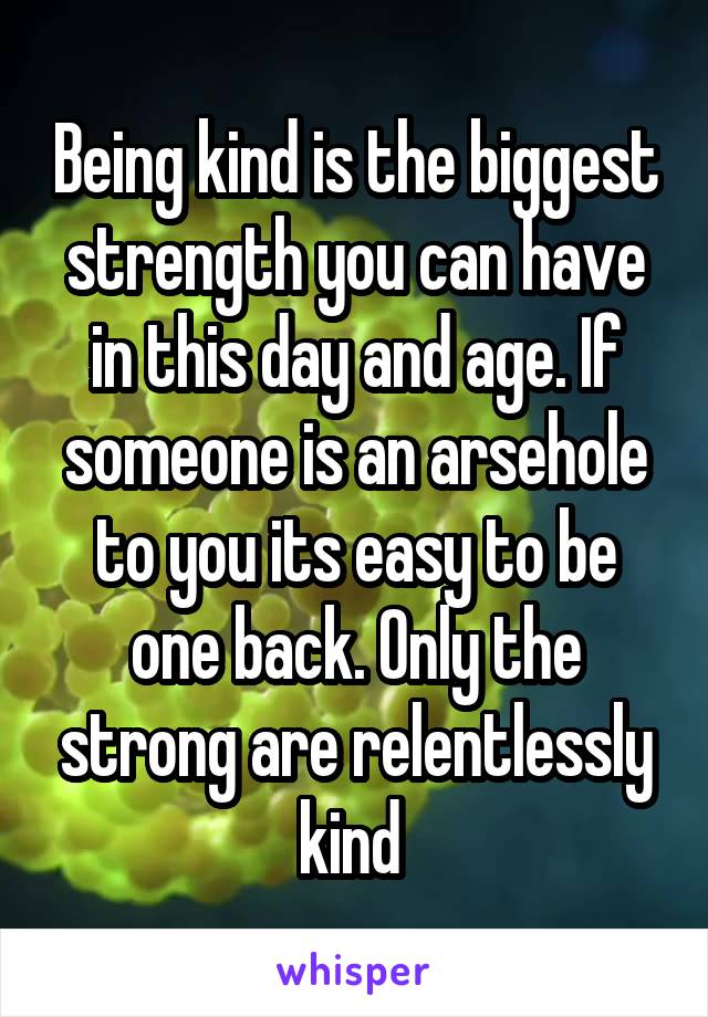 Being kind is the biggest strength you can have in this day and age. If someone is an arsehole to you its easy to be one back. Only the strong are relentlessly kind 