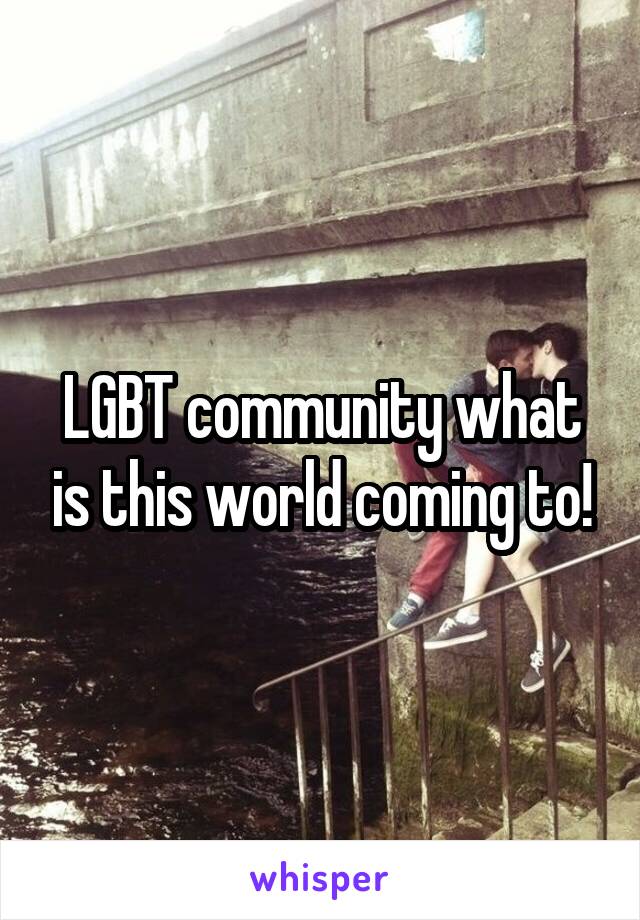 LGBT community what is this world coming to!