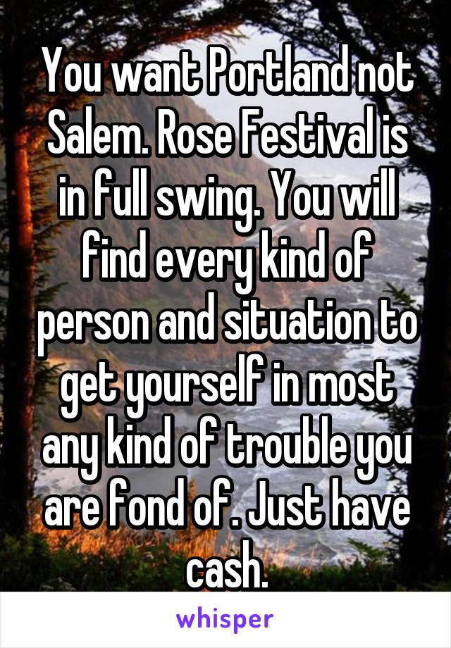 You want Portland not Salem. Rose Festival is in full swing. You will find every kind of person and situation to get yourself in most any kind of trouble you are fond of. Just have cash.