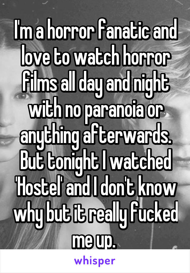 I'm a horror fanatic and love to watch horror films all day and night with no paranoia or anything afterwards.
But tonight I watched 'Hostel' and I don't know why but it really fucked me up. 