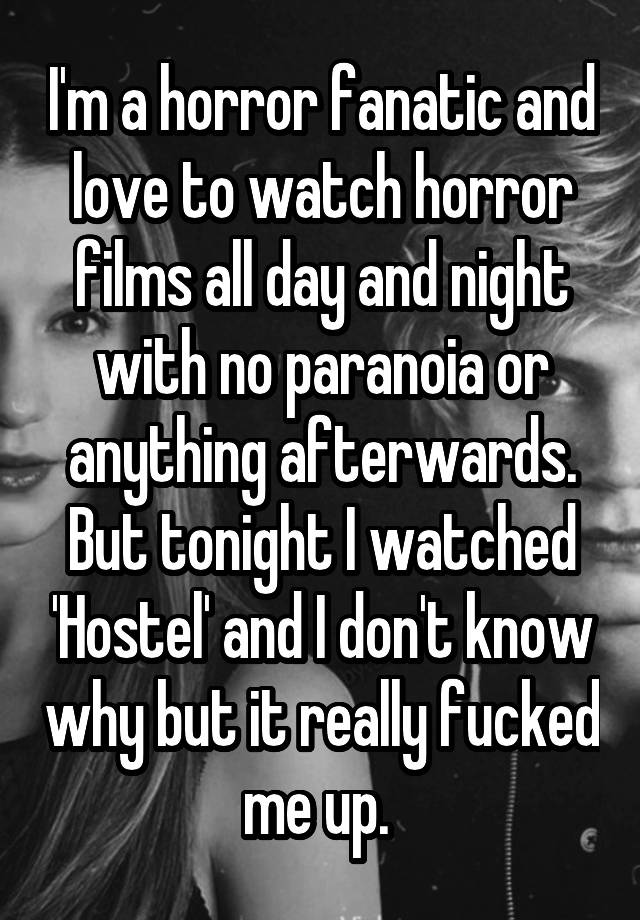 I'm a horror fanatic and love to watch horror films all day and night with no paranoia or anything afterwards.
But tonight I watched 'Hostel' and I don't know why but it really fucked me up. 