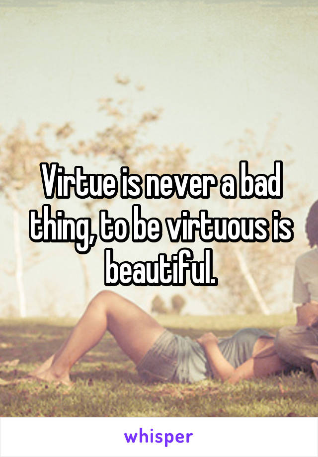 Virtue is never a bad thing, to be virtuous is beautiful.